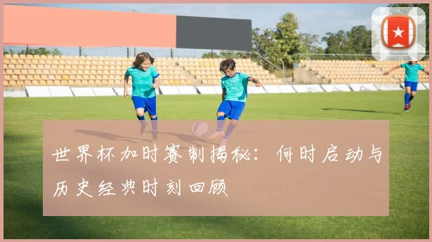 世界杯加时赛制揭秘：何时启动与历史经典时刻回顾