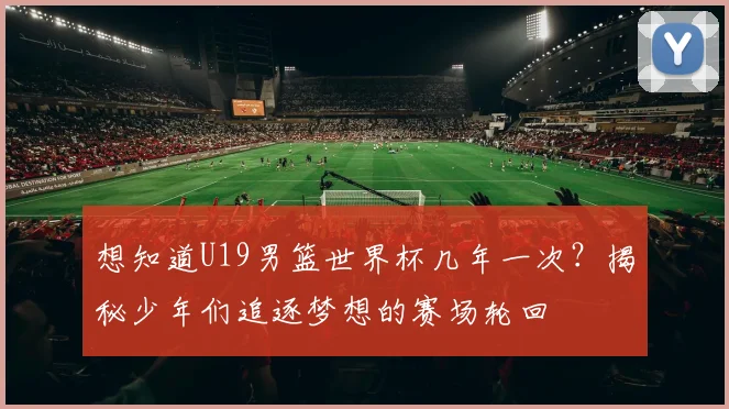 想知道U19男篮世界杯几年一次？揭秘少年们追逐梦想的赛场轮回