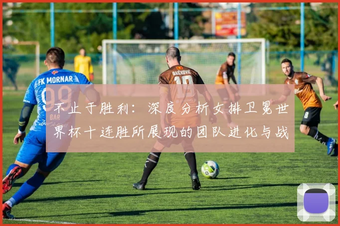 不止于胜利：深度分析女排卫冕世界杯十连胜所展现的团队进化与战术革新