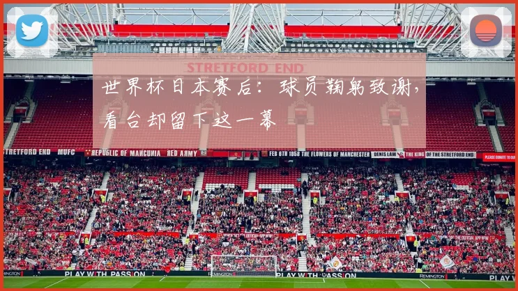 世界杯日本赛后：球员鞠躬致谢，看台却留下这一幕
