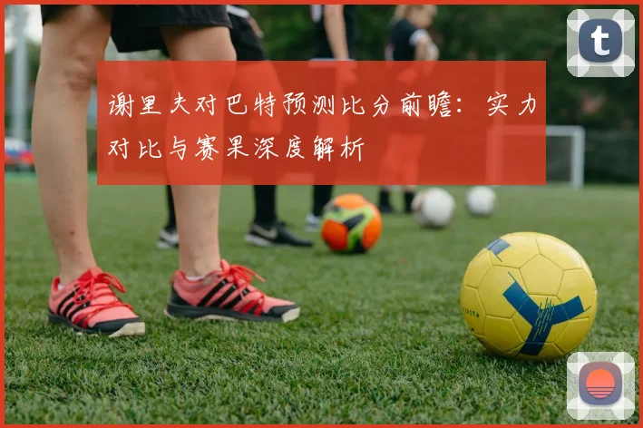 谢里夫对巴特预测比分前瞻：实力对比与赛果深度解析