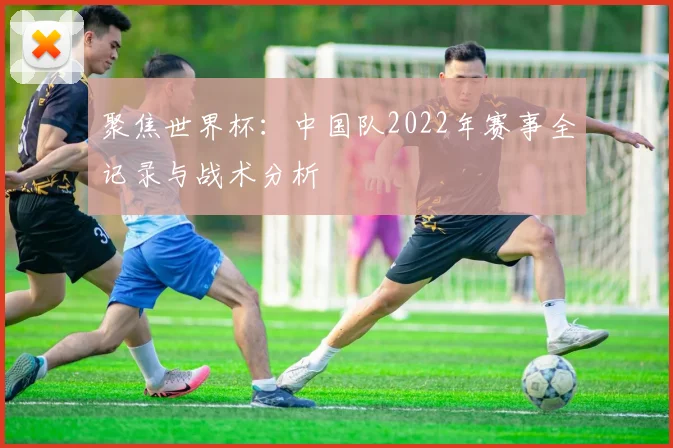 聚焦世界杯：中国队2022年赛事全记录与战术分析