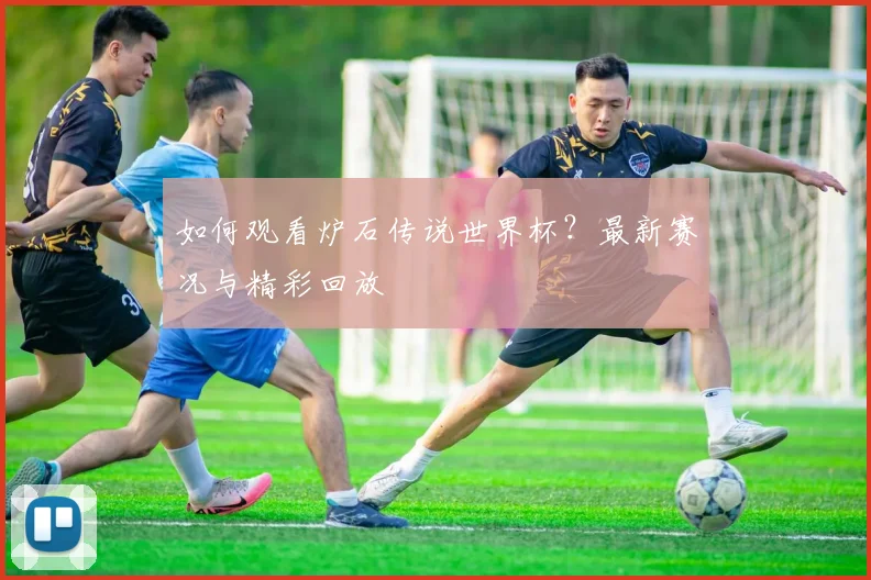 如何观看炉石传说世界杯？最新赛况与精彩回放