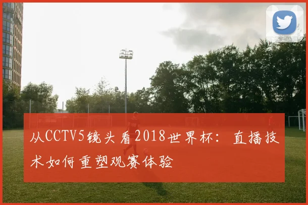 从CCTV5镜头看2018世界杯：直播技术如何重塑观赛体验