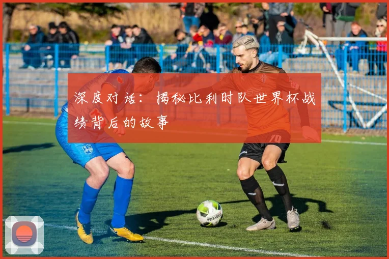 深度对话：揭秘比利时队世界杯战绩背后的故事