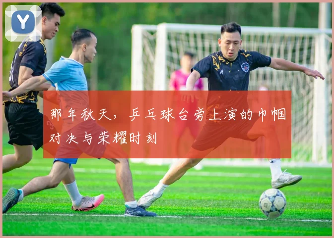 那年秋天，乒乓球台旁上演的巾帼对决与荣耀时刻
