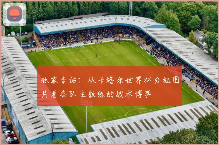 独家专访：从卡塔尔世界杯分组图片看各队主教练的战术博弈