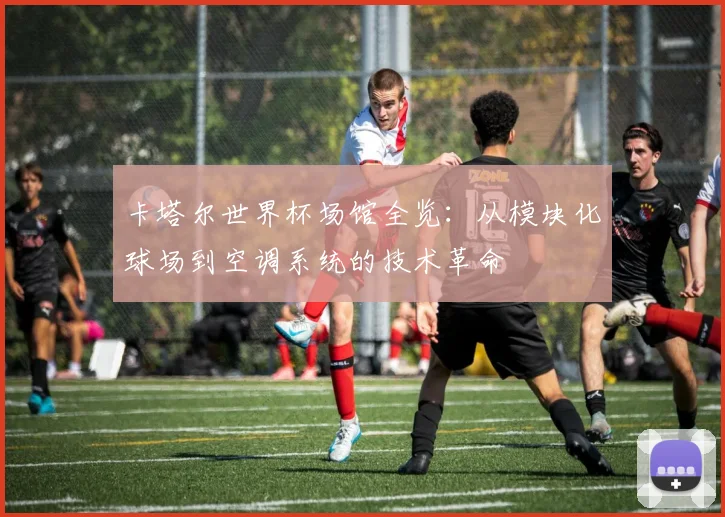 卡塔尔世界杯场馆全览：从模块化球场到空调系统的技术革命