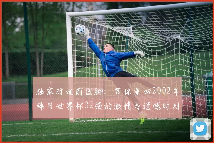独家对话前国脚：带你重回2002年韩日世界杯32强的激情与遗憾时刻