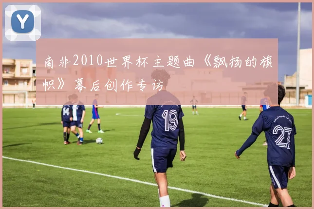 南非2010世界杯主题曲《飘扬的旗帜》幕后创作专访