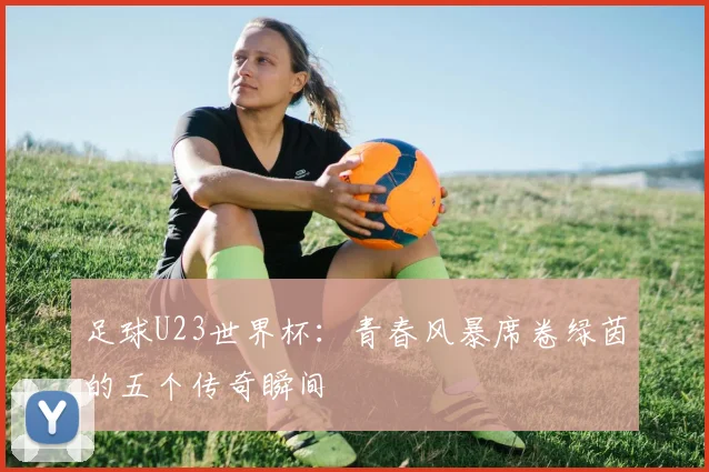 足球U23世界杯:青春风暴席卷绿茵的五个传奇瞬间