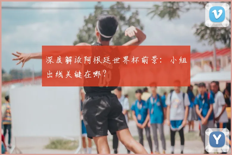 深度解读阿根廷世界杯前景:小组出线关键在哪?