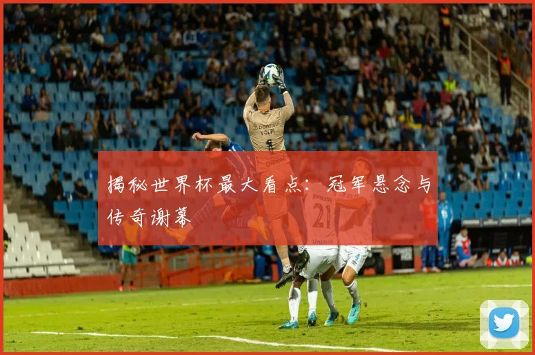 揭秘世界杯最大看点：冠军悬念与传奇谢幕