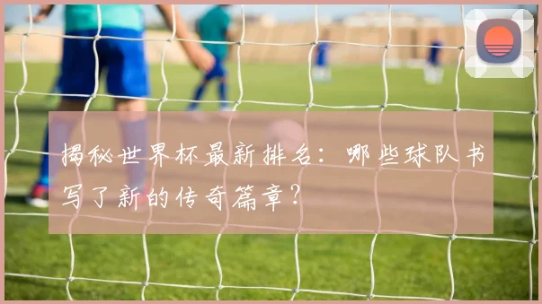 揭秘世界杯最新排名：哪些球队书写了新的传奇篇章？