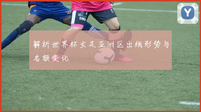 解析世界杯女足亚洲区出线形势与名额变化