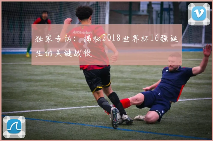 独家专访:揭秘2018世界杯16强诞生的关键战役
