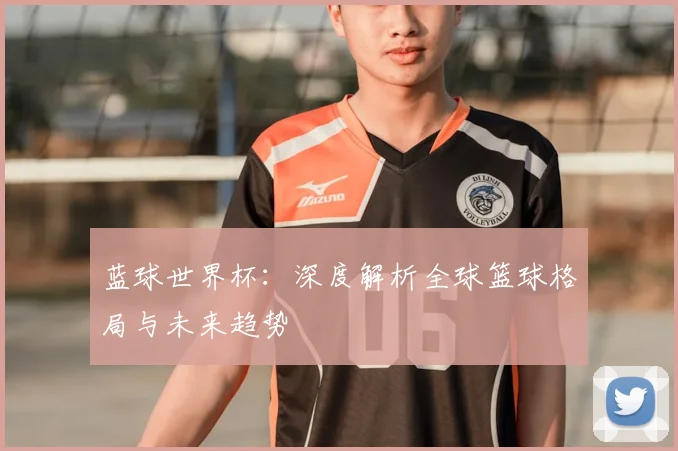 蓝球世界杯：深度解析全球篮球格局与未来趋势