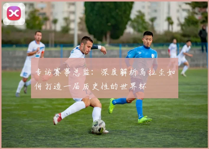 专访赛事总监:深度解析乌拉圭如何打造一届历史性的世界杯