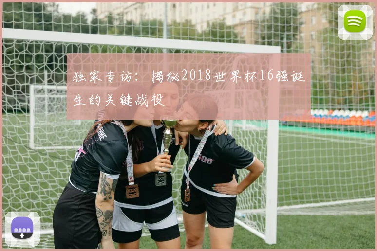 独家专访:揭秘2018世界杯16强诞生的关键战役