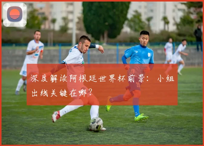 深度解读阿根廷世界杯前景：小组出线关键在哪？