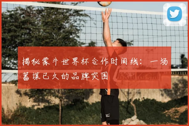 揭秘蒙牛世界杯合作时间线:一场蓄谋已久的品牌突围