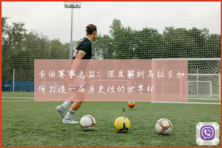 专访赛事总监:深度解析乌拉圭如何打造一届历史性的世界杯
