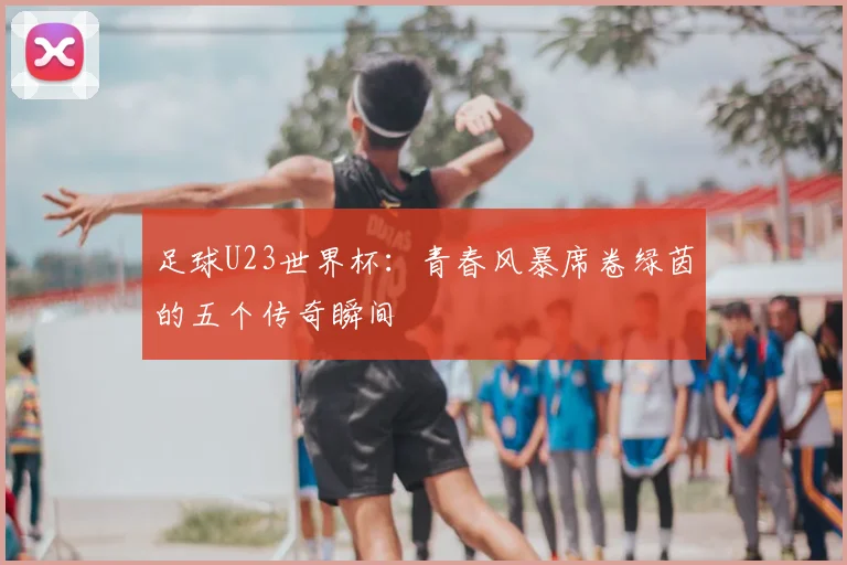 足球U23世界杯：青春风暴席卷绿茵的五个传奇瞬间