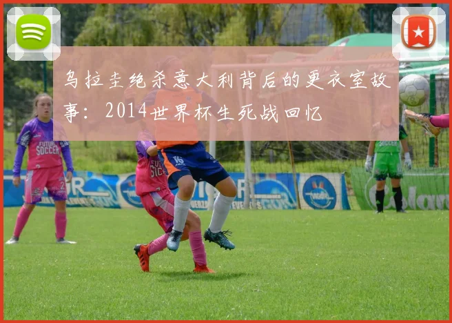 乌拉圭绝杀意大利背后的更衣室故事：2014世界杯生死战回忆