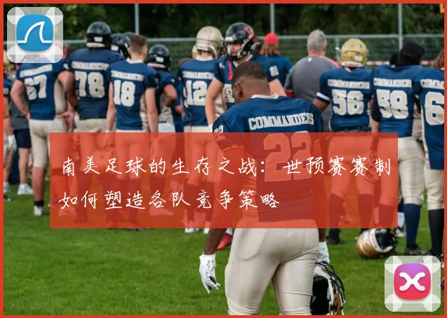 南美足球的生存之战:世预赛赛制如何塑造各队竞争策略