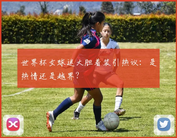 世界杯女球迷大胆着装引热议:是热情还是越界?