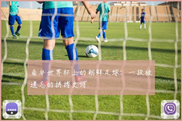 南非世界杯上的朝鲜足球：一段被遗忘的拼搏史诗